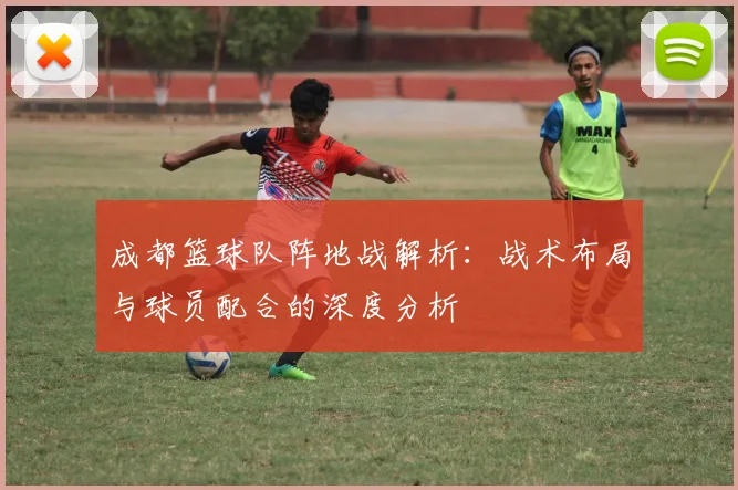 成都篮球队阵地战解析：战术布局与球员配合的深度分析