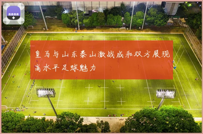 皇马与山东泰山激战成和双方展现高水平足球魅力