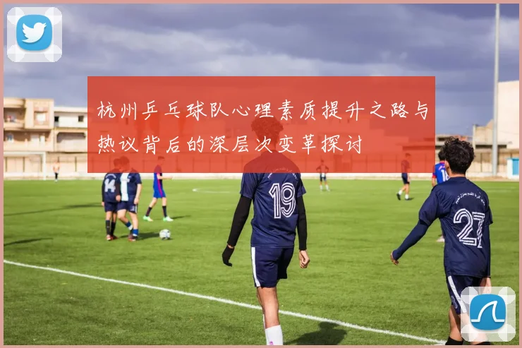 杭州乒乓球队心理素质提升之路与热议背后的深层次变革探讨